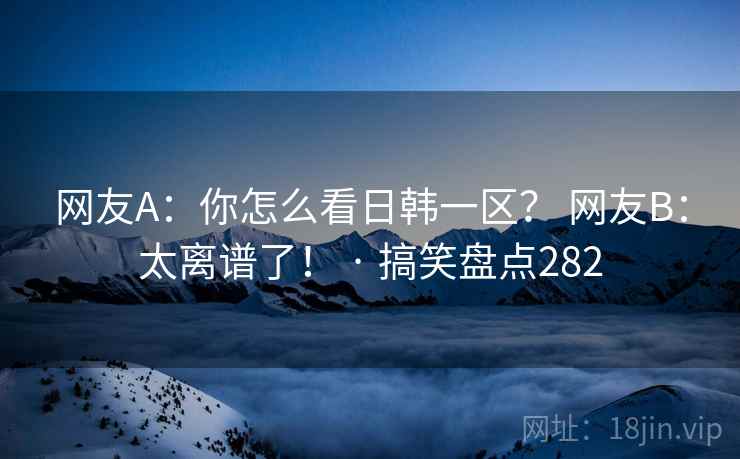 网友A:你怎么看日韩一区? 网友B:太离谱了! · 搞笑盘点282